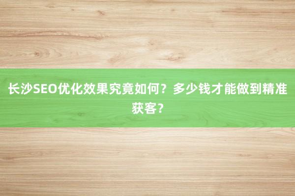 长沙SEO优化效果究竟如何？多少钱才能做到精准获客？