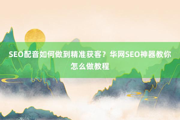 SEO配音如何做到精准获客？华网SEO神器教你怎么做教程
