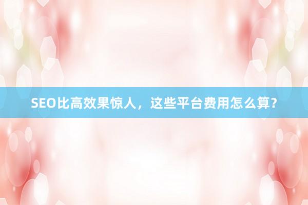SEO比高效果惊人，这些平台费用怎么算？