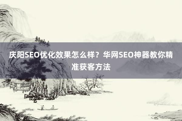 庆阳SEO优化效果怎么样？华网SEO神器教你精准获客方法
