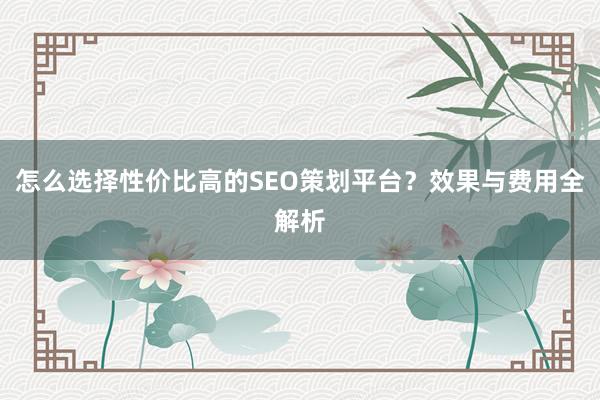 怎么选择性价比高的SEO策划平台？效果与费用全解析