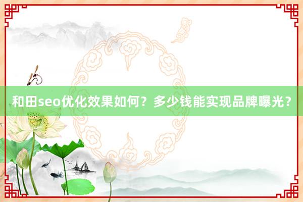 和田seo优化效果如何？多少钱能实现品牌曝光？