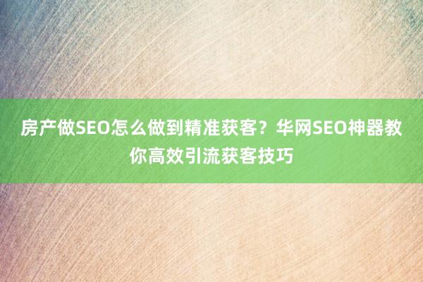 房产做SEO怎么做到精准获客？华网SEO神器教你高效引流获客技巧