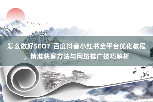 怎么做好SEO？百度抖音小红书全平台优化教程，精准获客方法与网络推广技巧解析