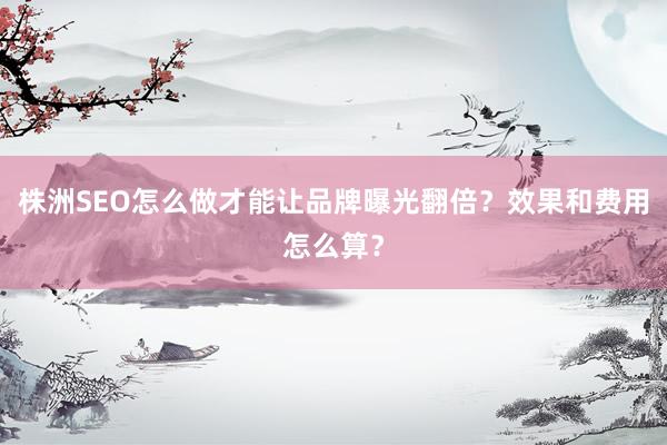 株洲SEO怎么做才能让品牌曝光翻倍？效果和费用怎么算？