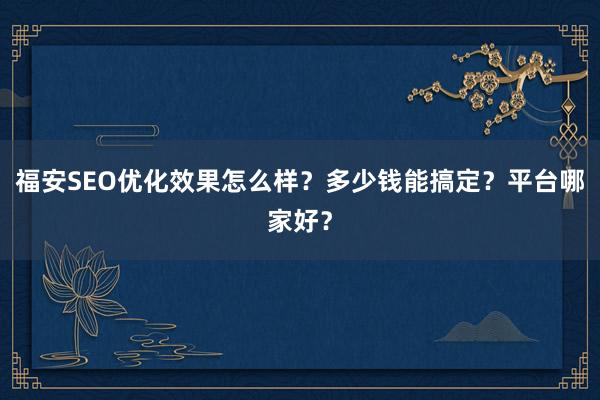 福安SEO优化效果怎么样？多少钱能搞定？平台哪家好？