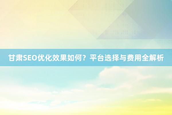 甘肃SEO优化效果如何？平台选择与费用全解析