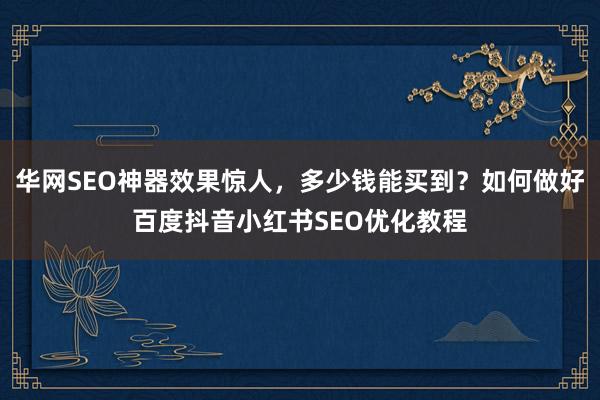 华网SEO神器效果惊人，多少钱能买到？如何做好百度抖音小红书SEO优化教程