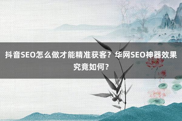 抖音SEO怎么做才能精准获客？华网SEO神器效果究竟如何？