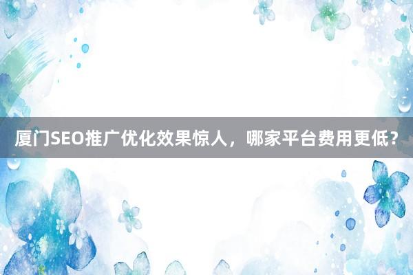 厦门SEO推广优化效果惊人，哪家平台费用更低？