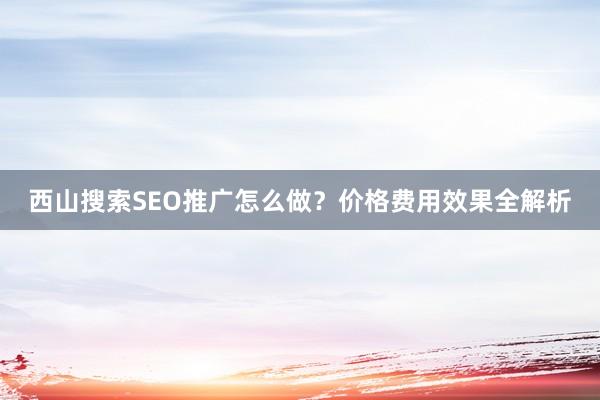 西山搜索SEO推广怎么做？价格费用效果全解析
