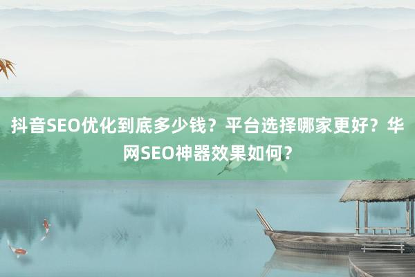 抖音SEO优化到底多少钱？平台选择哪家更好？华网SEO神器效果如何？