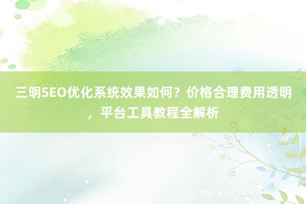 三明SEO优化系统效果如何？价格合理费用透明，平台工具教程全解析