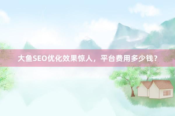 大鱼SEO优化效果惊人，平台费用多少钱？