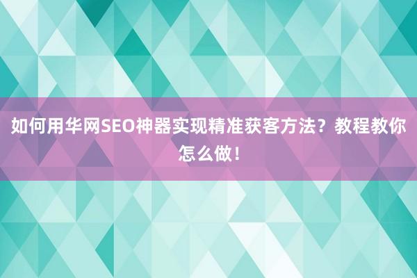 如何用华网SEO神器实现精准获客方法？教程教你怎么做！