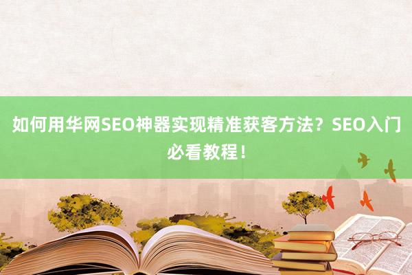 如何用华网SEO神器实现精准获客方法？SEO入门必看教程！
