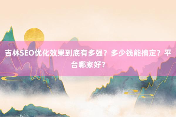 吉林SEO优化效果到底有多强？多少钱能搞定？平台哪家好？