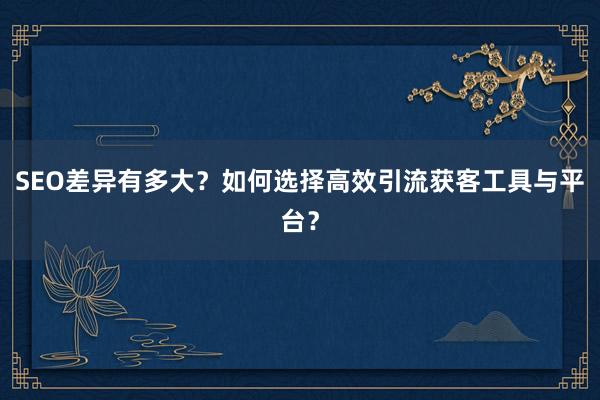 SEO差异有多大？如何选择高效引流获客工具与平台？
