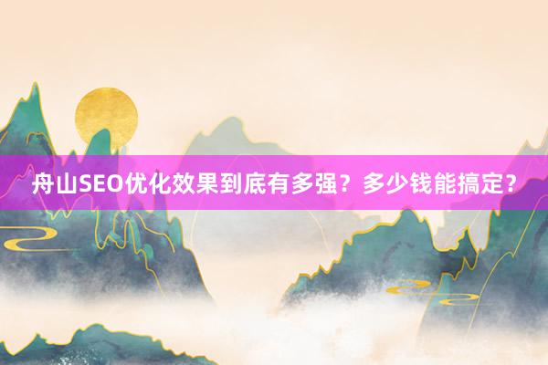 舟山SEO优化效果到底有多强？多少钱能搞定？