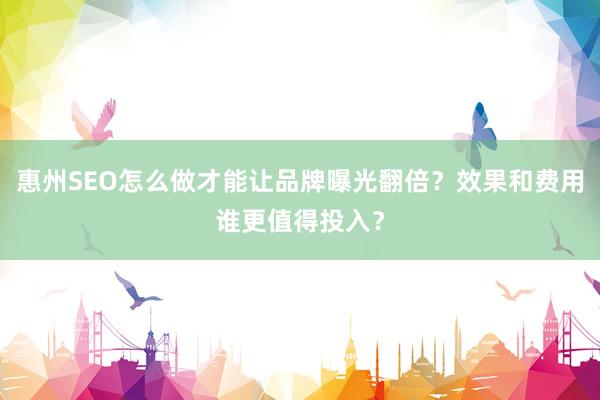 惠州SEO怎么做才能让品牌曝光翻倍？效果和费用谁更值得投入？