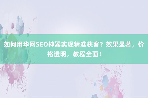 如何用华网SEO神器实现精准获客？效果显著，价格透明，教程全面！