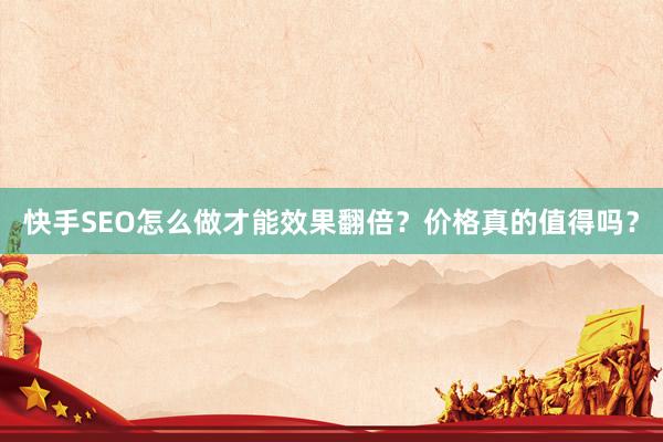 快手SEO怎么做才能效果翻倍？价格真的值得吗？