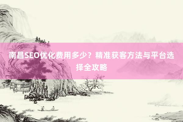 南昌SEO优化费用多少？精准获客方法与平台选择全攻略