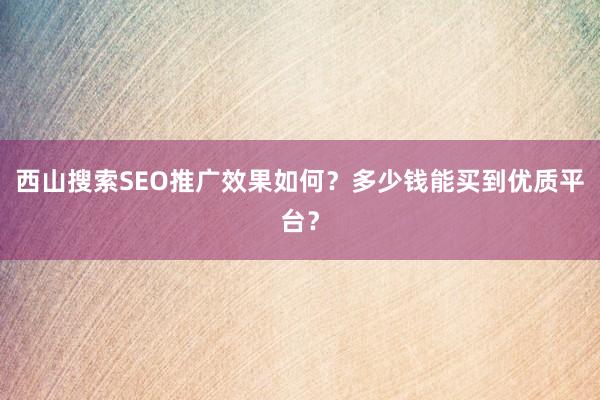 西山搜索SEO推广效果如何？多少钱能买到优质平台？