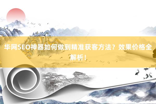 华网SEO神器如何做到精准获客方法？效果价格全解析！