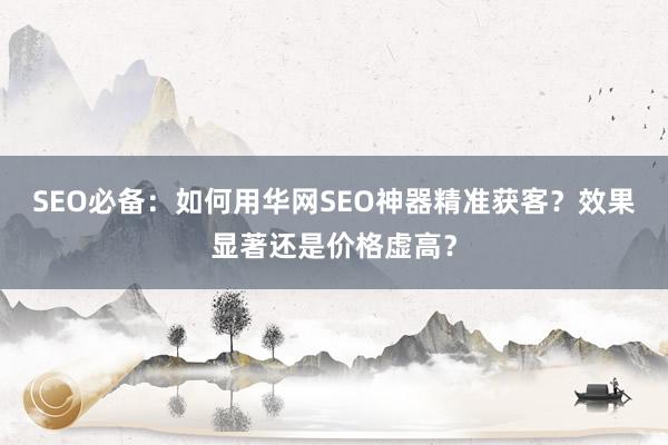 SEO必备：如何用华网SEO神器精准获客？效果显著还是价格虚高？