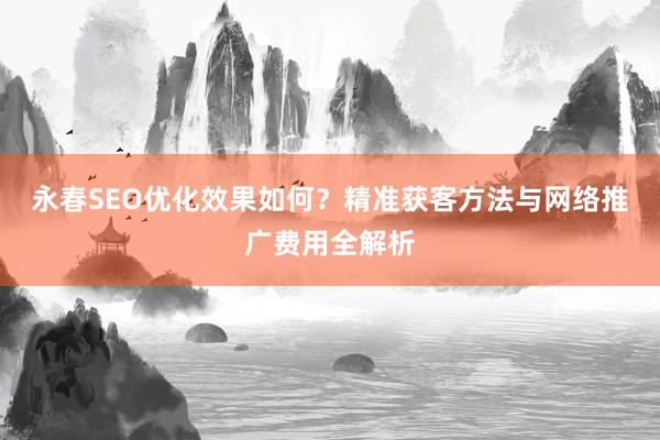 永春SEO优化效果如何？精准获客方法与网络推广费用全解析