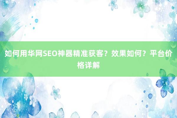 如何用华网SEO神器精准获客？效果如何？平台价格详解